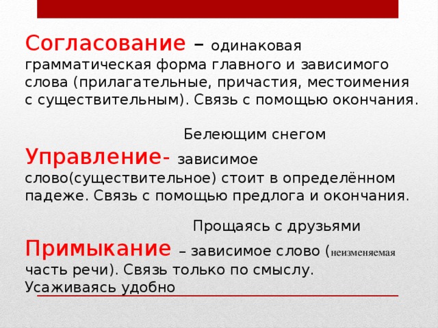 Согласование – одинаковая грамматическая форма главного и зависимого слова (прилагательные, причастия, местоимения с существительным). Связь с помощью окончания.  Белеющим снегом Управление-  зависимое слово(существительное) стоит в определённом падеже. Связь с помощью предлога и окончания.  Прощаясь с друзьями Примыкание  – зависимое слово ( неизменяемая часть речи). Связь только по смыслу. Усаживаясь удобно 