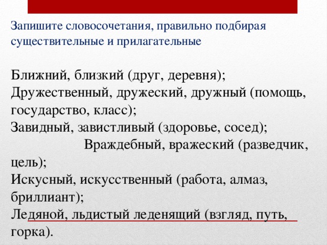 Запишите словосочетания, правильно подбирая существительные и прилагательные Ближний, близкий (друг, деревня); Дружественный, дружеский, дружный (помощь, государство, класс); Завидный, завистливый (здоровье, сосед); Враждебный, вражеский (разведчик, цель); Искусный, искусственный (работа, алмаз, бриллиант); Ледяной, льдистый леденящий (взгляд, путь, горка). 