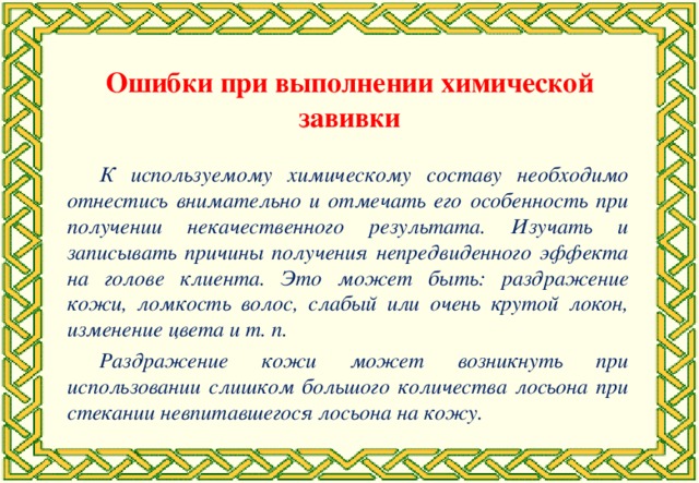 Ошибки при выполнении химической завивки К используемому химическому составу необходимо отнестись внимательно и отмечать его особенность при получении некачественного результата. Изучать и записывать причины получения непредвиденного эффекта на голове клиента. Это может быть: раздражение кожи, ломкость волос, слабый или очень крутой локон, изменение цвета и т. п. Раздражение кожи может возникнуть при использовании слишком большого количества лосьона при стекании невпитавшегося лосьона на кожу.