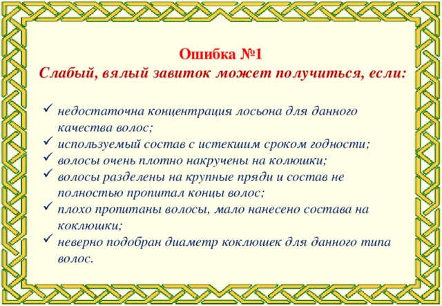 Ошибка №1 Слабый, вялый завиток может получиться, если: недостаточна концентрация лосьона для данного качества волос; используемый состав с истекшим сроком годности; волосы очень плотно накручены на колюшки; волосы разделены на крупные пряди и состав не полностью пропитал концы волос; плохо пропитаны волосы, мало нанесено состава на коклюшки; неверно подобран диаметр коклюшек для данного типа волос.