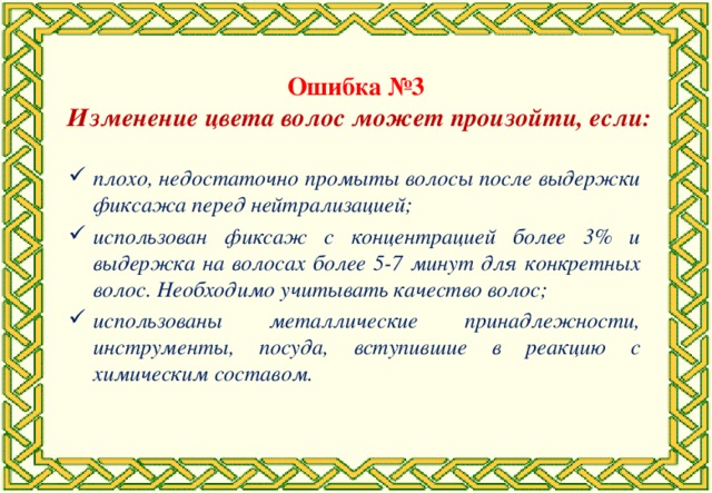 Ошибка №3 Изменение цвета волос может произойти, если: плохо, недостаточно промыты волосы после выдержки фиксажа перед нейтрализацией; использован фиксаж с концентрацией более 3% и выдержка на волосах более 5-7 минут для конкретных волос. Необходимо учитывать качество волос; использованы металлические принадлежности, инструменты, посуда, вступившие в реакцию с химическим составом.