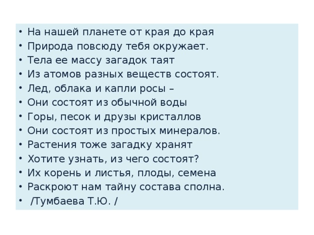 На нашей планете от края до края Природа повсюду тебя окружает. Тела ее массу загадок таят Из атомов разных веществ состоят. Лед, облака и капли росы – Они состоят из обычной воды Горы, песок и друзы кристаллов Они состоят из простых минералов. Растения тоже загадку хранят Хотите узнать, из чего состоят? Их корень и листья, плоды, семена Раскроют нам тайну состава сполна.  /Тумбаева Т.Ю. / 