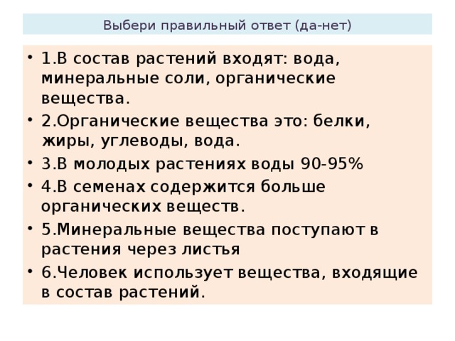 Выбери правильный ответ (да-нет) 1.В состав растений входят: вода, минеральные соли, органические вещества. 2.Органические вещества это: белки, жиры, углеводы, вода. 3.В молодых растениях воды 90-95% 4.В семенах содержится больше органических веществ. 5.Минеральные вещества поступают в растения через листья 6.Человек использует вещества, входящие в состав растений. 