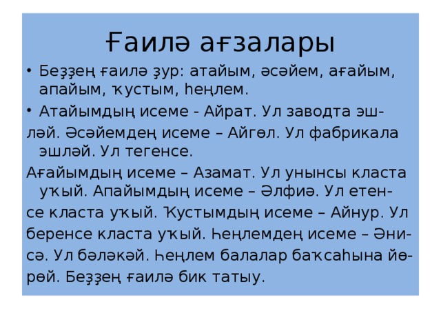 Ғаилә ағзалары Беҙҙең ғаилә ҙур: атайым, әсәйем, ағайым, апайым, ҡустым, һеңлем. Атайымдың исеме - Айрат. Ул заводта эш- ләй. Әсәйемдең исеме – Айгөл. Ул фабрикала эшләй. Ул тегенсе. Ағайымдың исеме – Азамат. Ул унынсы класта уҡый. Апайымдың исеме – Әлфиә. Ул етен- се класта уҡый. Ҡустымдың исеме – Айнур. Ул беренсе класта уҡый. Һеңлемдең исеме – Әни- сә. Ул бәләкәй. Һеңлем балалар баҡсаһына йө- рөй. Беҙҙең ғаилә бик татыу. 