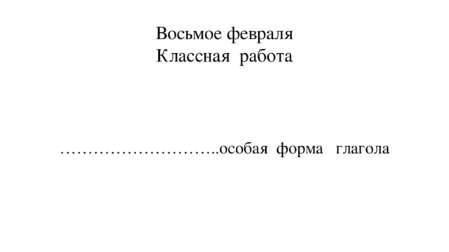 Восьмое февраля  Классная работа ……………………… ..особая форма глагола 