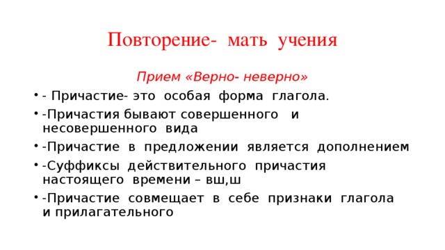 Повторение- мать учения Прием «Верно- неверно» - Причастие- это особая форма глагола. -Причастия бывают совершенного и несовершенного вида -Причастие в предложении является дополнением -Суффиксы действительного причастия настоящего времени – вш,ш -Причастие совмещает в себе признаки глагола и прилагательного 