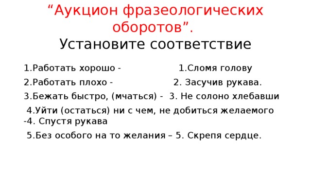 “ Аукцион фразеологических оборотов”.  Установите соответствие 1.Работать хорошо - 1.Сломя голову 2.Работать плохо - 2. Засучив рукава. 3.Бежать быстро, (мчаться) - 3. Не солоно хлебавши  4.Уйти (остаться) ни с чем, не добиться желаемого -4. Спустя рукава  5.Без особого на то желания – 5. Скрепя сердце. 