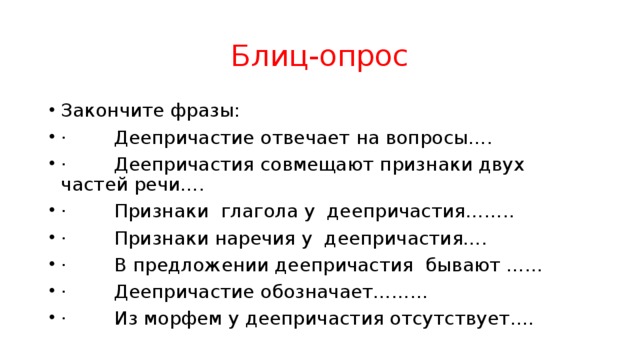 Блиц-опрос Закончите фразы: ·        Деепричастие отвечает на вопросы…. ·        Деепричастия совмещают признаки двух частей речи…. ·        Признаки глагола у деепричастия…….. ·        Признаки наречия у деепричастия…. ·        В предложении деепричастия бывают …… ·        Деепричастие обозначает………  ·        Из морфем у деепричастия отсутствует…. 