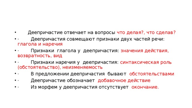  Деепричастие отвечает на вопросы что делая?, что сделав? ·        Деепричастия совмещают признаки двух частей речи: глагола и наречия ·        Признаки глагола у деепричастия: значения действия, возвратность, вид ·        Признаки наречия у деепричастия: синтаксическая роль (обстоятельство), неизменяемость ·        В предложении деепричастия бывают обстоятельствами ·        Деепричастие обозначает добавочное действие  ·        Из морфем у деепричастия отсутствует окончание. 