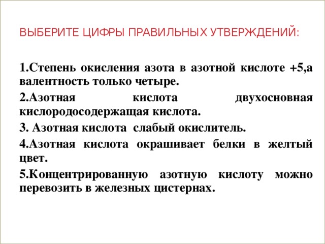 Выберите цифры правильных утверждений: 1.Степень окисления азота в азотной кислоте +5,а валентность только четыре. 2.Азотная кислота двухосновная кислородосодержащая кислота. 3. Азотная кислота слабый окислитель. 4.Азотная кислота окрашивает белки в желтый цвет. 5.Концентрированную азотную кислоту можно перевозить в железных цистернах.   