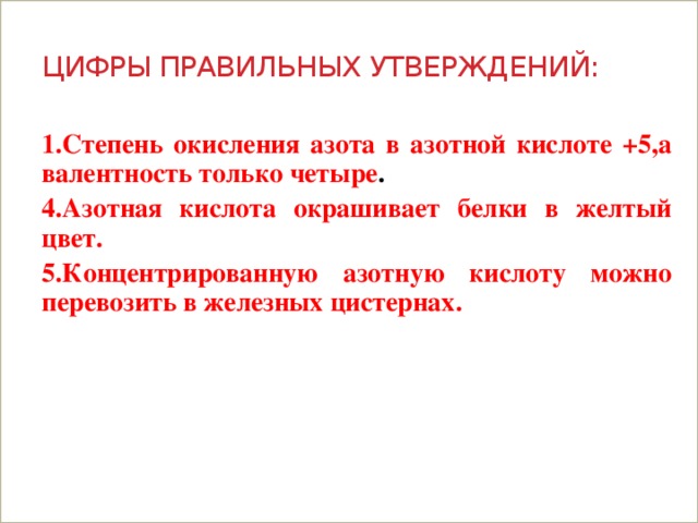 цифры правильных утверждений: 1.Степень окисления азота в азотной кислоте +5,а валентность только четыре . 4.Азотная кислота окрашивает белки в желтый цвет. 5.Концентрированную азотную кислоту можно перевозить в железных цистернах.   