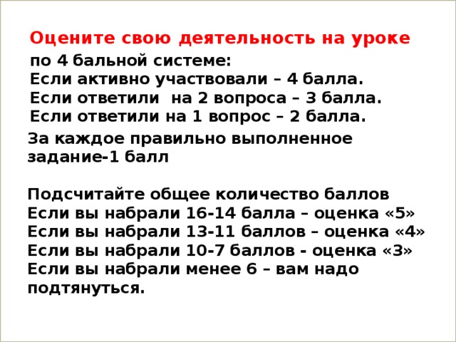 Оцените свою деятельность на уроке по 4 бальной системе:  Если активно участвовали – 4 балла.  Если ответили на 2 вопроса – 3 балла.  Если ответили на 1 вопрос – 2 балла. За каждое правильно выполненное задание-1 балл   Подсчитайте общее количество баллов  Если вы набрали 16-14 балла – оценка «5»  Если вы набрали 13-11 баллов – оценка «4»  Если вы набрали 10-7 баллов - оценка «3»  Если вы набрали менее 6 – вам надо подтянуться.   