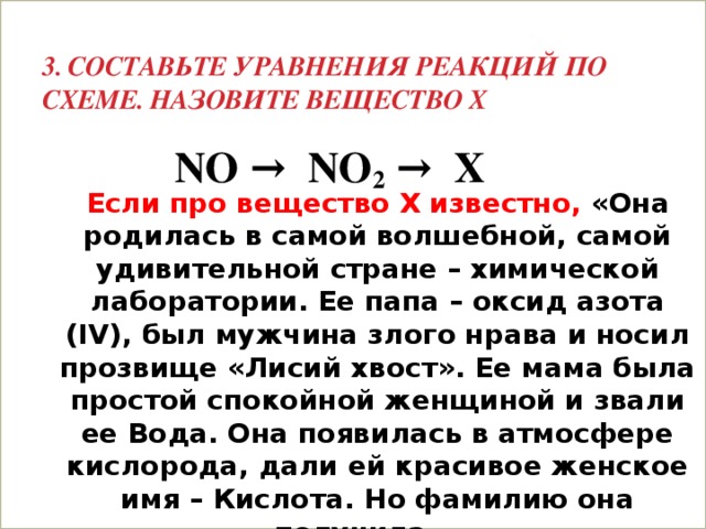 3. Составьте уравнения реакций по схеме. Назовите вещество Х NO → NO 2 → Х Если про вещество Х известно, «Она родилась в самой волшебной, самой удивительной стране – химической лаборатории. Ее папа – оксид азота (IV), был мужчина злого нрава и носил прозвище «Лисий хвост». Ее мама была простой спокойной женщиной и звали ее Вода. Она появилась в атмосфере кислорода, дали ей красивое женское имя – Кислота. Но фамилию она получила……  