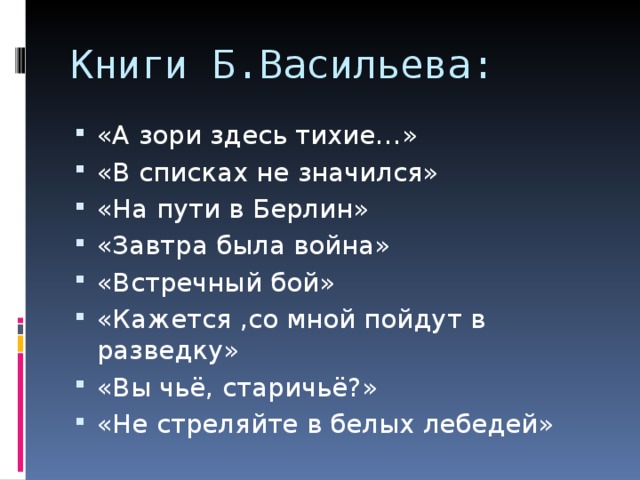 Книги Б.Васильева: «А зори здесь тихие…» «В списках не значился» «На пути в Берлин» «Завтра была война» «Встречный бой» «Кажется ,со мной пойдут в разведку» «Вы чьё, старичьё?» «Не стреляйте в белых лебедей» 