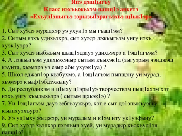 Япэ дэщIыгъу Класс нэхъыжьхэм папщ1э анкетэ «ЕхъулIэныгъэ зэрызыIэрагъэхьэ щIыкIэр» 1. Сыт хуэдэ мурадхэр уэ ухуи1э мы гъащ1эм? 2. Сытым нэхъ удихьэхрэ, сыт хуэдэ лэжьыгъэм уигу нэхъ хуэк1уэрэ? 3. Сыт хуэдэ ныбжьым щыщ1эдзауэ удихьэхрэ а 1эщ1агъэм? 4. А лэжьыгъэм удихьэхэныр сытым къыхэк1а (зыгуэрым чэнджэщ къуита, хьэмэрэ уэ езыр абы ухуэк1уа) ? 5. Школ еджап1эр къэбухмэ, а 1эщ1агъэм пыпщэну уи мурад, хьэмэрэ къыф1эбдзэжыну? 6. Ди республикэм и ц1ыху ц1эры1уэ творчествэм пыщ1ахэм хэт нэхъ уигу къыдыхьэрэ ( сытым щхьэк1э) ? 7. Уи 1эщ1агъэм дауэ зебгъэужьрэ, хэт е сыт дэ1эпыкъуэгъу къыпхуэхъурэ? 8. Уэ уц1ыху жыджэр, уи мурадым и к1эм иту ук1уэфыну? 9. Сыт хуэдэ хьэлхэр пхэлъын хуей, уи мурадыр къохъул1эн папщ1э? 