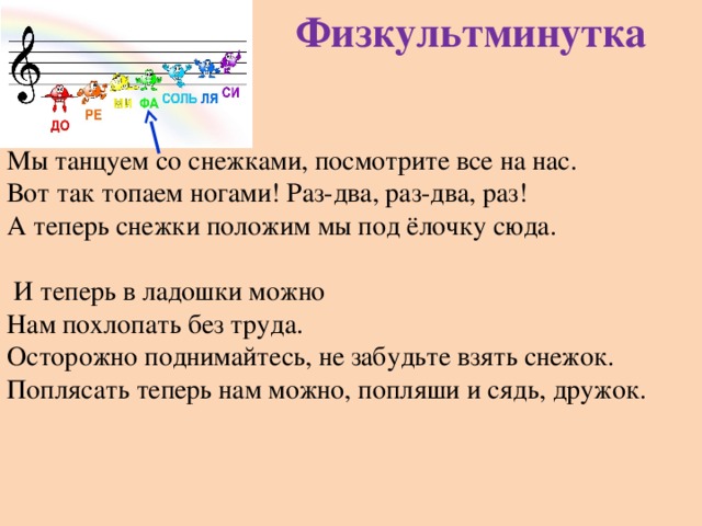 Физкультминутка Мы танцуем со снежками, посмотрите все на нас. Вот так топаем ногами! Раз-два, раз-два, раз! А теперь снежки положим мы под ёлочку сюда.    И теперь в ладошки можно Нам похлопать без труда. Осторожно поднимайтесь, не забудьте взять снежок. Поплясать теперь нам можно, попляши и сядь, дружок. 