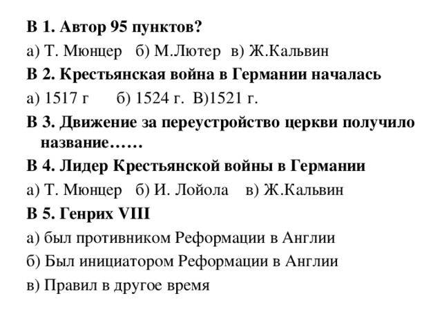 В 1. Автор 95 пунктов? а) Т. Мюнцер  б) М.Лютер  в) Ж.Кальвин В 2. Крестьянская война в Германии началась а) 1517 г   б) 1524 г.   В)1521 г. В 3. Движение за переустройство церкви получило название…… В 4. Лидер Крестьянской войны в Германии а) Т. Мюнцер  б) И. Лойола в) Ж.Кальвин В 5. Генрих VIII а) был противником Реформации в Англии б) Был инициатором Реформации в Англии в) Правил в другое время 