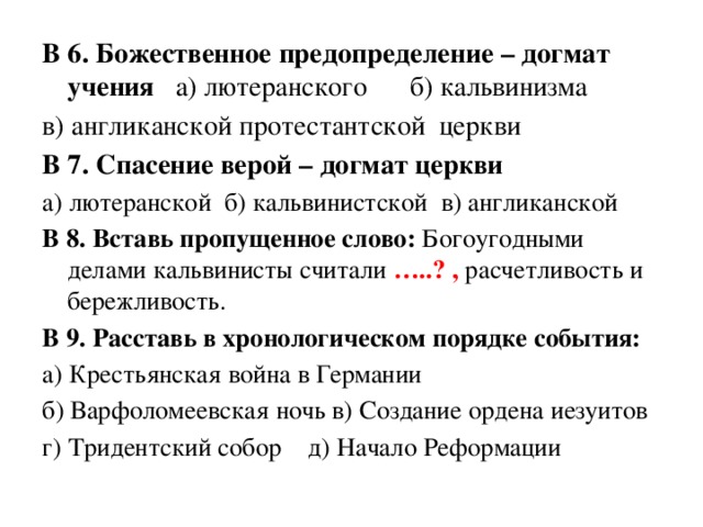 В 6. Божественное предопределение – догмат учения а) лютеранского б) кальвинизма в) англиканской протестантской церкви В 7. Спасение верой – догмат церкви а) лютеранской б) кальвинистской в) англиканской В 8. Вставь пропущенное слово: Богоугодными делами кальвинисты считали …..? , расчетливость и бережливость. В 9. Расставь в хронологическом порядке события: а) Крестьянская война в Германии б) Варфоломеевская ночь в) Создание ордена иезуитов г) Тридентский собор д) Начало Реформации 