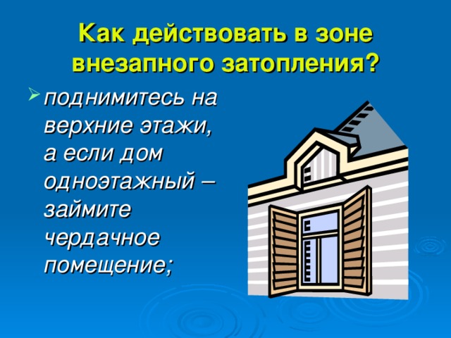 Как действовать в зоне внезапного затопления? поднимитесь на верхние этажи, а если дом одноэтажный – займите чердачное помещение; 