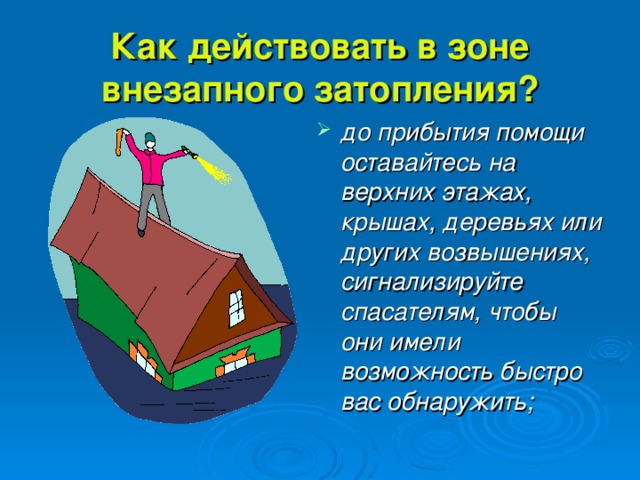 Как действовать в зоне внезапного затопления? до прибытия помощи оставайтесь на верхних этажах, крышах, деревьях или других возвышениях, сигнализируйте спасателям, чтобы они имели возможность быстро вас обнаружить; 