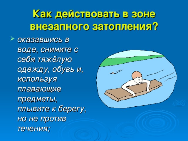 Как действовать в зоне внезапного затопления? оказавшись в воде, снимите с себя тяжёлую одежду, обувь и, используя плавающие предметы, плывите к берегу, но не против течения; 