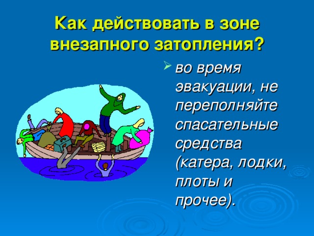 Как действовать в зоне внезапного затопления? во время эвакуации, не переполняйте спасательные средства (катера, лодки, плоты и прочее). 