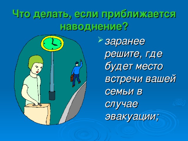 Что делать, если приближается наводнение? заранее решите, где будет место встречи вашей семьи в случае эвакуации; 