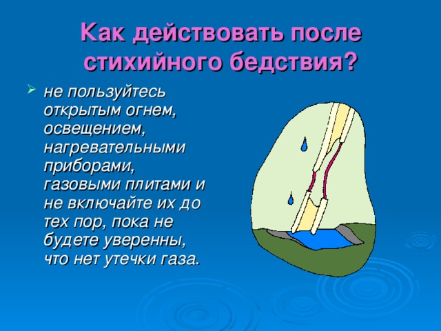 Как действовать после стихийного бедствия? не пользуйтесь открытым огнем, освещением, нагревательными приборами, газовыми плитами и не включайте их до тех пор, пока не будете уверенны, что нет утечки газа. 