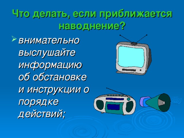 Что делать, если приближается наводнение? внимательно выслушайте информацию об обстановке и инструкции о порядке действий; 