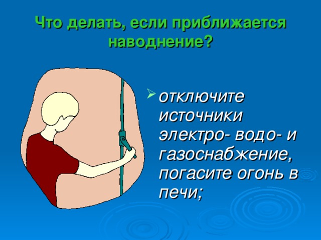 Что делать, если приближается наводнение? отключите источники электро- водо- и газоснабжение, погасите огонь в печи; 