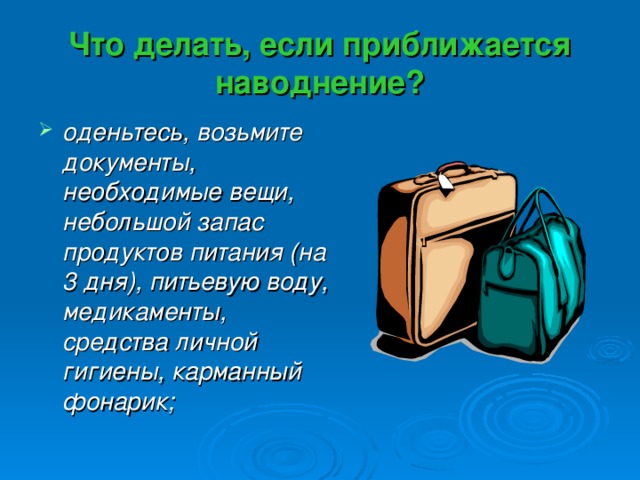 Что делать, если приближается наводнение? оденьтесь, возьмите документы, необходимые вещи, небольшой запас продуктов питания (на 3 дня), питьевую воду, медикаменты, средства личной гигиены, карманный фонарик; 