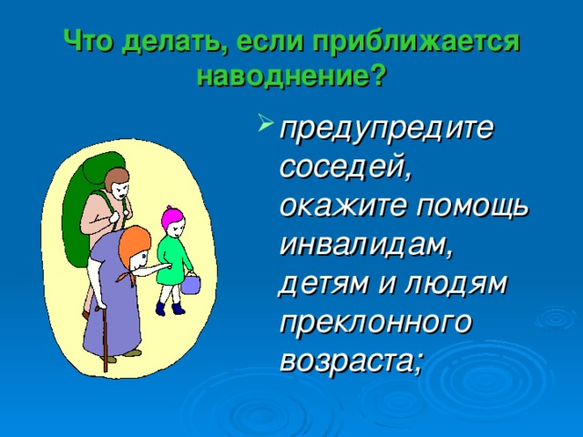 Что делать, если приближается наводнение? предупредите соседей, окажите помощь инвалидам, детям и людям преклонного возраста; 