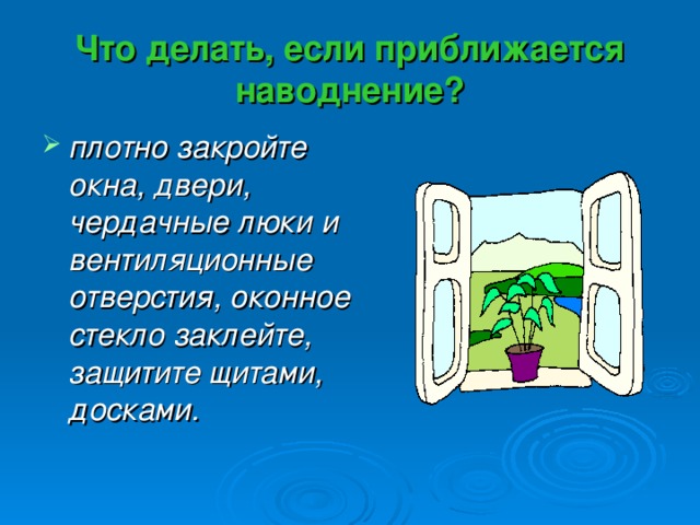 Что делать, если приближается наводнение? плотно закройте окна, двери, чердачные люки и вентиляционные отверстия, оконное стекло заклейте, защитите щитами, досками. 