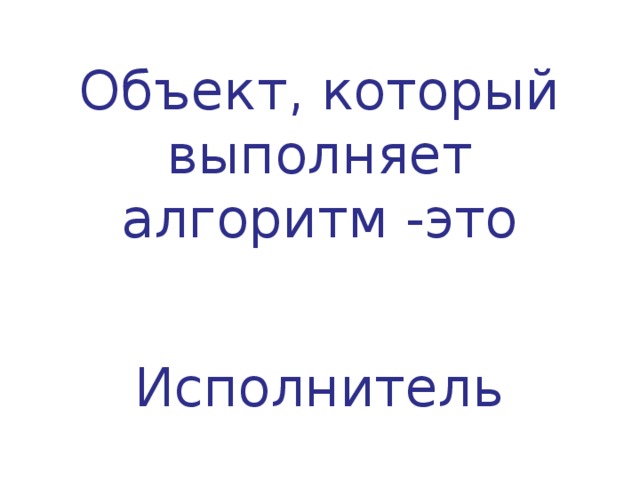  Объект, который выполняет алгоритм -это   Исполнитель    