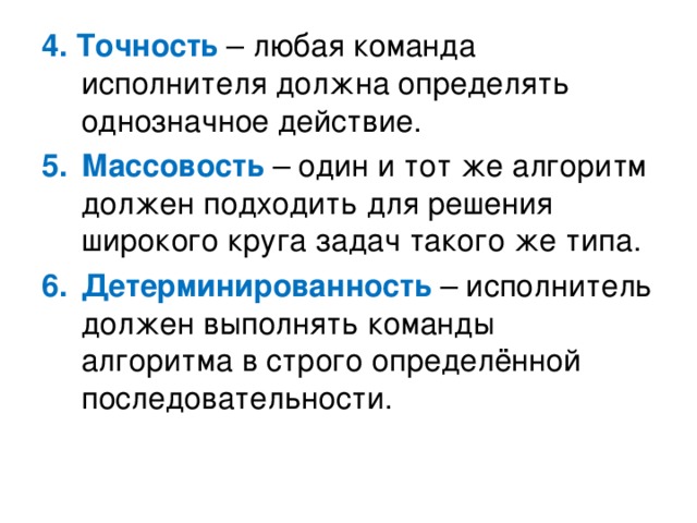 4. Точность – любая команда исполнителя должна определять однозначное действие. Массовость – один и тот же алгоритм должен подходить для решения широкого круга задач такого же типа. Детерминированность – исполнитель должен выполнять команды алгоритма в строго определённой последовательности. 