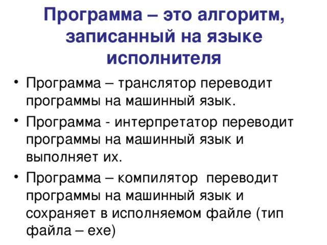 Программа – это алгоритм, записанный на языке исполнителя Программа – транслятор переводит программы на машинный язык. Программа - интерпретатор переводит программы на машинный язык и выполняет их. Программа – компилятор переводит программы на машинный язык и сохраняет в исполняемом файле (тип файла – exe ) 