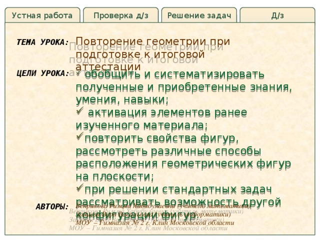 Устная работа Д/з Решение задач Проверка д/з Повторение геометрии при подготовке к итоговой аттестации ТЕМА УРОКА:  обобщить и систематизировать полученные и приобретенные знания, умения, навыки;  активация элементов ранее изученного материала; повторить свойства фигур, рассмотреть различные способы расположения геометрических фигур на плоскости; при решении стандартных задач рассматривать возможность другой конфигурации фигур. ЦЕЛИ УРОКА: Веприкова Римма Хабибулаевна (учитель математики) Зайцева Вера Васильевна (учитель информатики) МОУ – Гимназия № 2 г. Клин Московской области АВТОРЫ: 