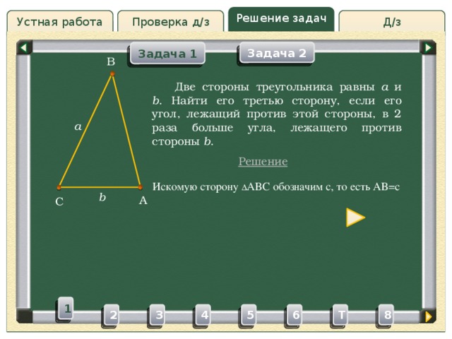 Решение задач Д/з Устная работа Проверка д/з Задача 1 Задача 2 B Проверка д/з  Две стороны треугольника равны a и b . Найти его третью сторону, если его угол, лежащий против этой стороны, в 2 раза больше угла, лежащего против стороны b . a Решение Искомую сторону ∆ ABC обозначим c, то есть AB=c b A C 1 3 4 5 2 6 8 T 