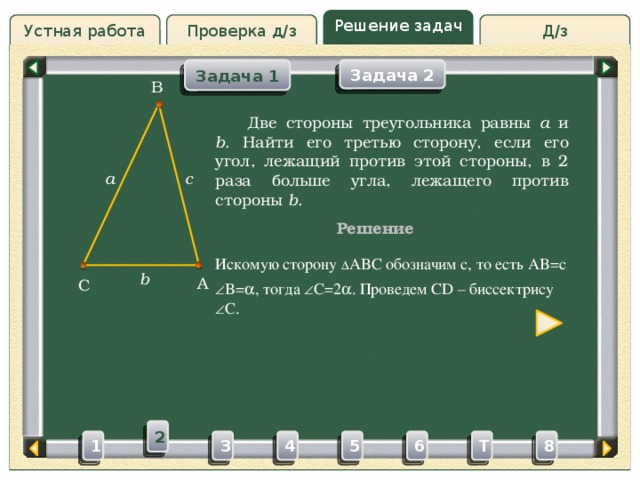 Решение задач Проверка д/з Д/з Устная работа Задача 2 Задача 1 B Проверка д/з  Две стороны треугольника равны a и b . Найти его третью сторону, если его угол, лежащий против этой стороны, в 2 раза больше угла, лежащего против стороны b . a c Решение Искомую сторону ∆ ABC обозначим c, то есть AB=c b A C  B=  , тогда  C=2  . Проведем CD – биссектрису  C. 2 3 4 5 6 8 T 1 