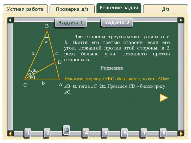 Решение задач Д/з Устная работа Проверка д/з Задача 2 Задача 1 B Проверка д/з  Две стороны треугольника равны a и b . Найти его третью сторону, если его угол, лежащий против этой стороны, в 2 раза больше угла, лежащего против стороны b .  c a D Решение 2    Искомую сторону ∆ ABC обозначим c, то есть AB=c b A C  B=  , тогда  C=2  . Проведем CD – биссектрису  C. 3 4 5 2 6 1 8 T 