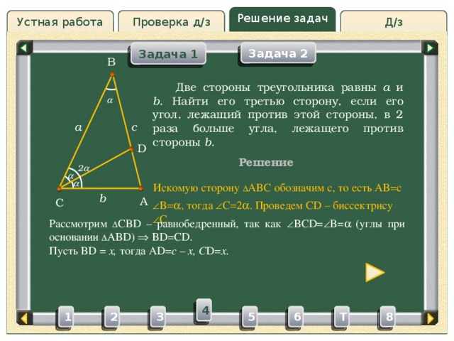 Решение задач Д/з Проверка д/з Устная работа Задача 2 Задача 1 B Проверка д/з  Две стороны треугольника равны a и b . Найти его третью сторону, если его угол, лежащий против этой стороны, в 2 раза больше угла, лежащего против стороны b .  c a D Решение 2    Искомую сторону ∆ ABC обозначим c, то есть AB=c b A C  B=  , тогда  C=2  . Проведем CD – биссектрису  C. Рассмотрим ∆ CBD – равнобедренный, так как  BCD=  B=   (углы при основании ∆ ABD)  BD=CD. Пусть BD = x, тогда AD= c – x, C D= x. 4 3 5 2 6 1 8 T 