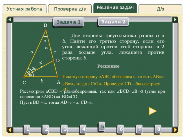 x x Решение задач Проверка д/з Д/з Устная работа Задача 1 Задача 2 B Проверка д/з  Две стороны треугольника равны a и b . Найти его третью сторону, если его угол, лежащий против этой стороны, в 2 раза больше угла, лежащего против стороны b .  c a D Решение 2    Искомую сторону ∆ ABC обозначим c, то есть AB=c b A C  B=  , тогда  C=2  . Проведем CD – биссектрису  C. Рассмотрим ∆ CBD – равнобедренный, так как  BCD=  B=   (углы при основании ∆ ABD)  BD=CD. Пусть BD – x, тогда AD= c – x, C D= x. 5 3 4 2 6 1 8 T 