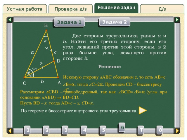 x x Решение задач Проверка д/з Д/з Устная работа Задача 1 Задача 2 B Проверка д/з  Две стороны треугольника равны a и b . Найти его третью сторону, если его угол, лежащий против этой стороны, в 2 раза больше угла, лежащего против стороны b .  c a D Решение 2    Искомую сторону ∆ ABC обозначим c, то есть AB=c b A C  B=  , тогда  C=2  . Проведем CD – биссектрису  C. Рассмотрим ∆ CBD – равнобедренный, так как  BCD=  B=   (углы при основании ∆ ABD)  BD=CD. Пусть BD – x, тогда AD= c – x, C D= x. По теореме о биссектрисе внутреннего угла треугольника 6 3 4 5 2 1 8 T 