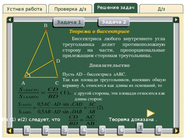 Решение задач Проверка д/з Д/з Устная работа Задача 1 Задача 2 B Проверка д/з Теорема о биссектрисе  Биссектриса любого внутреннего угла треугольника делит противоположную сторону на части, пропорциональные прилежащим сторонам треугольника. D Доказательство Пусть AD – биссектриса   ABC. Так как площади треугольников, имеющих общую вершину A, относятся как длины их оснований, то C A  с другой стороны, эти площади относятся как  длины сторон: Из (1) и(2) следует, что Теорема доказана . T 3 4 5 2 6 1 8 