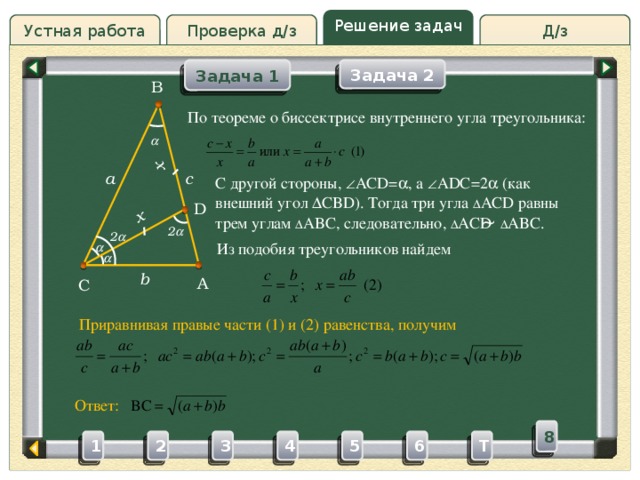 x x Решение задач Устная работа Проверка д/з Д/з Задача 1 Задача 2 B Проверка д/з По теореме о биссектрисе внутреннего угла треугольника:  c a С другой стороны,  ACD=  , a  ADC=2  (как внешний угол  CBD). Тогда три угла ∆ ACD равны трем углам ∆ ABC, следовательно, ∆ ACD ̴ ∆ ABC. D 2  2  Из подобия треугольников найдем   b A C Приравнивая правые части (1) и (2) равенства, получим Ответ: 8 3 4 5 2 6 1 T 