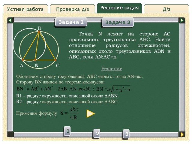 Решение задач Проверка д/з Д/з Устная работа Задача 2 Задача 1 B Проверка д/з  Точка N лежит на стороне AC правильного треугольника ABC. Найти отношение радиусов окружностей, описанных около треугольников ABN и ABC, если AN:AC=n C N A Решение Обозначим сторону треугольника ABC через а , тогда AN=n a . Сторону BN найдем по теореме косинусов: R1 – радиус окружности, описанной около  ABN. R2 – радиус окружности, описанной около  ABC. Применим формулу 1 2 3 