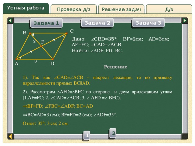 Устная работа Д/з Проверка д/з Решение задач Задача 2 Задача 3 Задача 1 C B Дано:  CBD=35  ; BF=2см; AD=3см; AF=FC;  CAD=  ACB. Найти:  ADF; FD ; BC . F 2 3 A D Решение 1). Так как  CAD=  ACB – накрест лежащие, то по признаку параллельности прямых BC||AD. 2). Рассмотрим  AFD=  BFC по стороне и двум прилежащим углам (1.AF=FC; 2.  CAD=  ACB; 3.  AFD =  BFC). ВF=FD;  FBC=  ADF; BC=AD BC=AD=3 (см); ВF=FD=2 (см);  ADF=35  . Ответ: 35  ; 3 см; 2 см. 2 1 