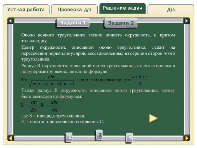 Решение задач Проверка д/з Д/з Устная работа Задача 2 Задача 1 Проверка д/з Около всякого треугольника можно описать окружность, и притом только одну. Центр окружности, описанной около треугольника, лежит на пересечении перпендикуляров, восстановленных из середин сторон этого треугольника. Радиус R окружности, описанной около треугольника, по его сторонам и полупериметру вычисляется по формуле: Также радиус R окружности, описанной около треугольника, может быть вычислен по формулам: где S – площадь треугольника , h c  – высота, проведенная из вершины С. 2 1 3 