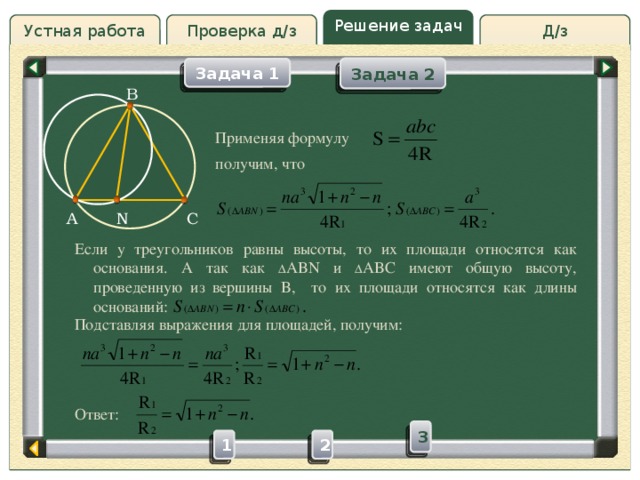 Решение задач Д/з Устная работа Проверка д/з Задача 2 Задача 1 B Проверка д/з Применяя формулу получим, что N C A Если у треугольников равны высоты, то их площади относятся как основания. А так как  ABN и  ABC имеют общую высоту, проведенную из вершины B, то их площади относятся как длины оснований: Подставляя выражения для площадей, получим: Ответ: 3 2 1 