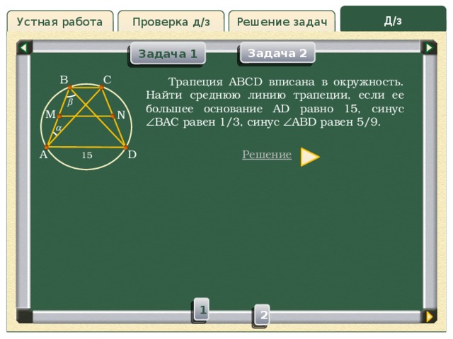 Д/з Устная работа Решение задач Проверка д/з Задача 2 Задача 1 Проверка д/з B C  Трапеция ABCD вписана в окружность. Найти среднюю линию трапеции, если ее большее основание AD равно 15, синус  BAC равен 1/3, синус  ABD равен 5/9.  M N  D  15 A Решение 1 2 